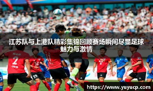 江苏队与上港队精彩集锦回顾赛场瞬间尽显足球魅力与激情