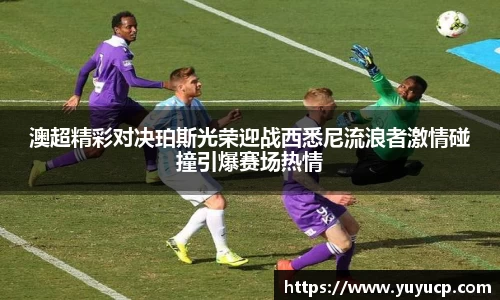 澳超精彩对决珀斯光荣迎战西悉尼流浪者激情碰撞引爆赛场热情